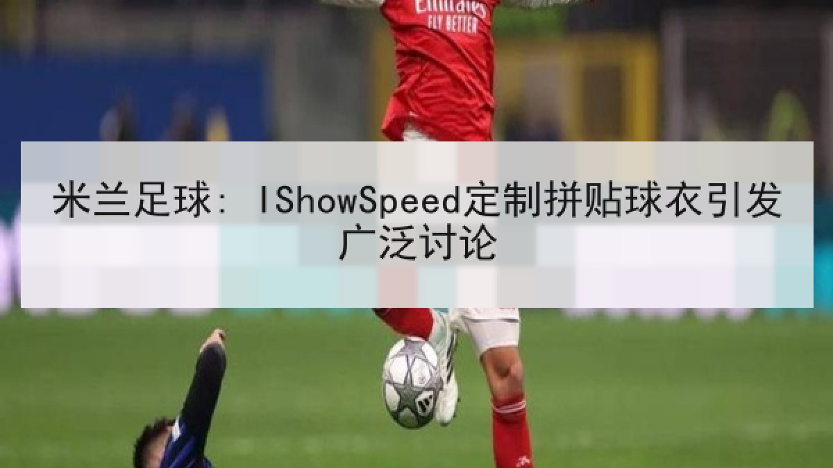 米兰足球: IShowSpeed定制拼贴球衣引发广泛讨论
